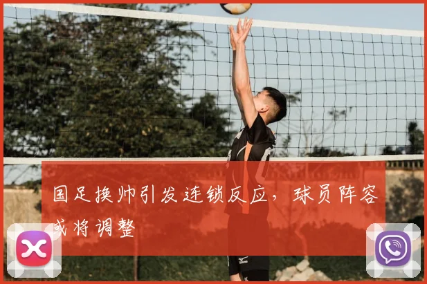 国足换帅引发连锁反应，球员阵容或将调整