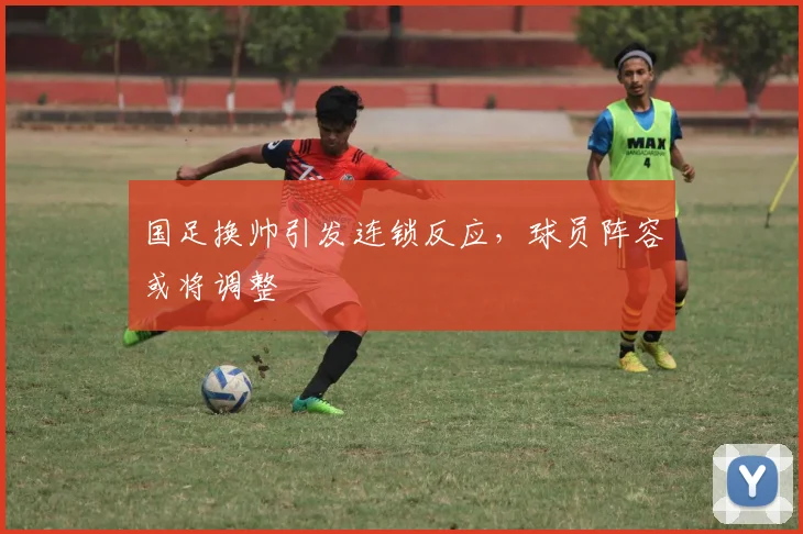 国足换帅引发连锁反应，球员阵容或将调整