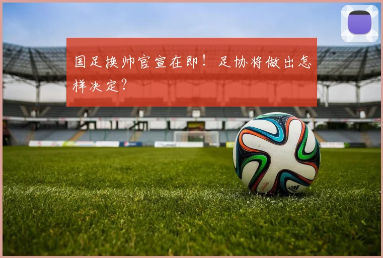 国足换帅官宣在即！足协将做出怎样决定？